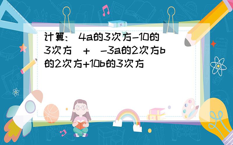 计算:(4a的3次方-10的3次方)+(-3a的2次方b的2次方+10b的3次方)