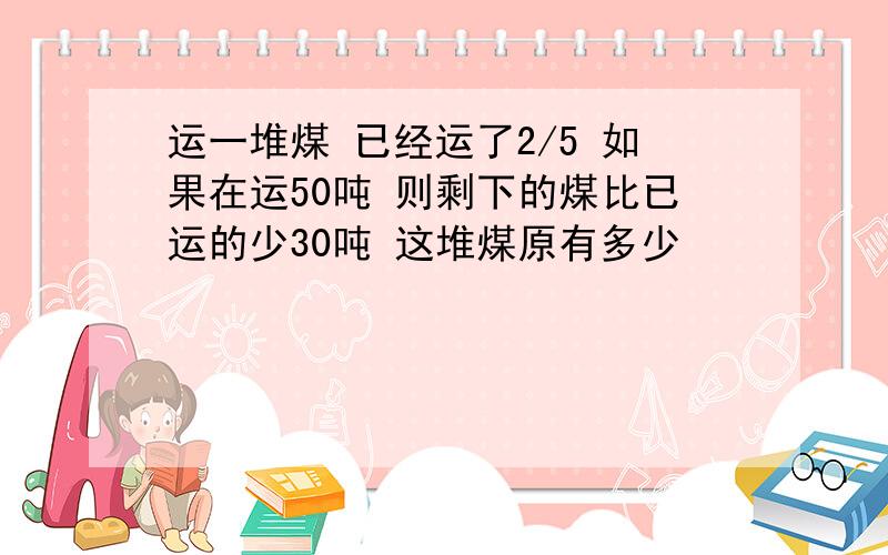 运一堆煤 已经运了2/5 如果在运50吨 则剩下的煤比已运的少30吨 这堆煤原有多少