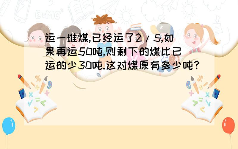 运一堆煤,已经运了2/5,如果再运50吨,则剩下的煤比已运的少30吨.这对煤原有多少吨?