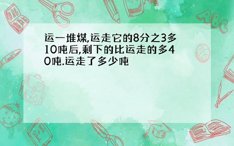 运一堆煤,运走它的8分之3多10吨后,剩下的比运走的多40吨.运走了多少吨