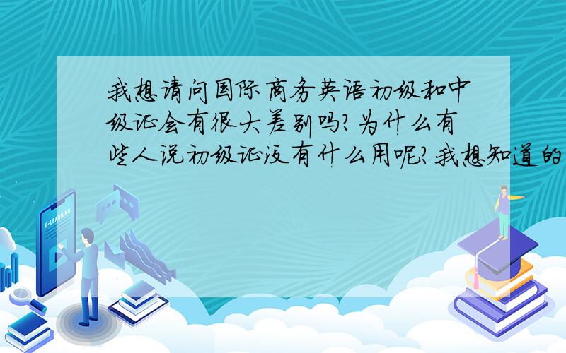 我想请问国际商务英语初级和中级证会有很大差别吗?为什么有些人说初级证没有什么用呢?我想知道的是要是我只考了国际商务英语初