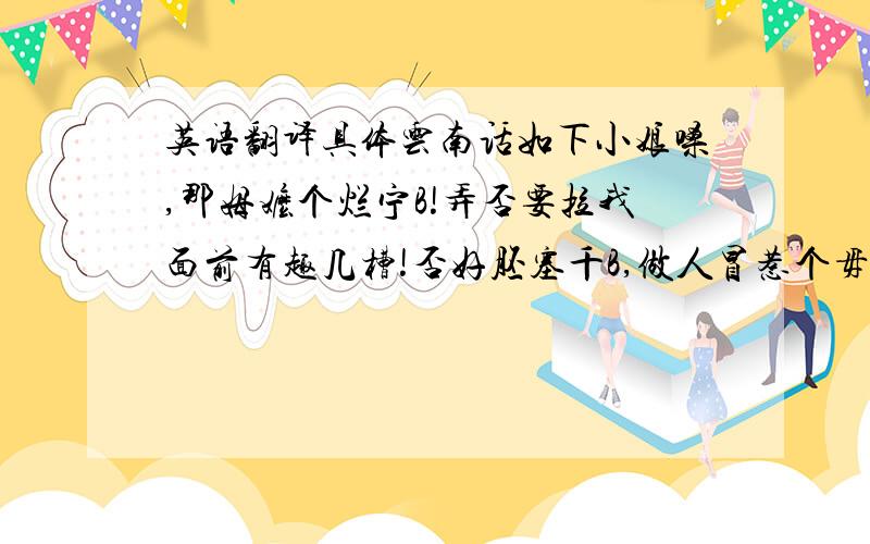 英语翻译具体云南话如下小娘嗓,那姆嬷个烂宁B!弄否要拉我面前有趣几槽!否好胚塞千B,做人冒惹个毋素冒整的老子鬼火禄,喊两