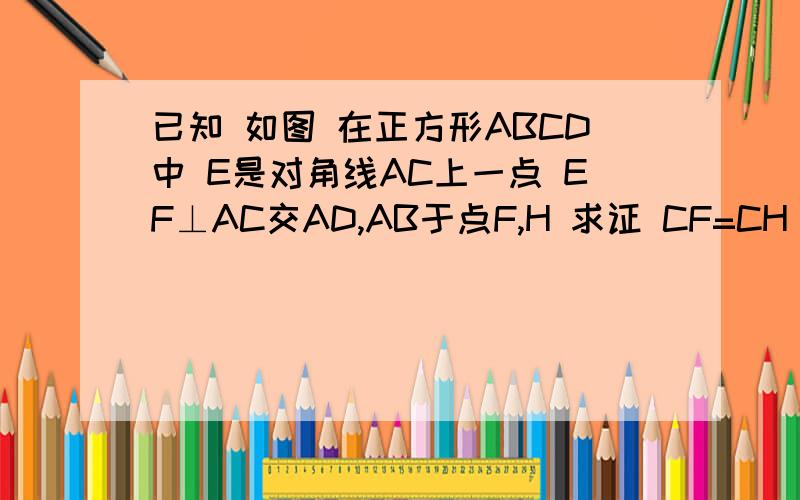 已知 如图 在正方形ABCD中 E是对角线AC上一点 EF⊥AC交AD,AB于点F,H 求证 CF=CH