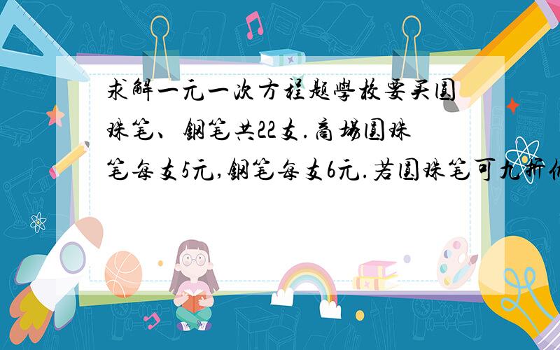 求解一元一次方程题学校要买圆珠笔、钢笔共22支.商场圆珠笔每支5元,钢笔每支6元.若圆珠笔可九折优惠,钢笔可八折优惠,在