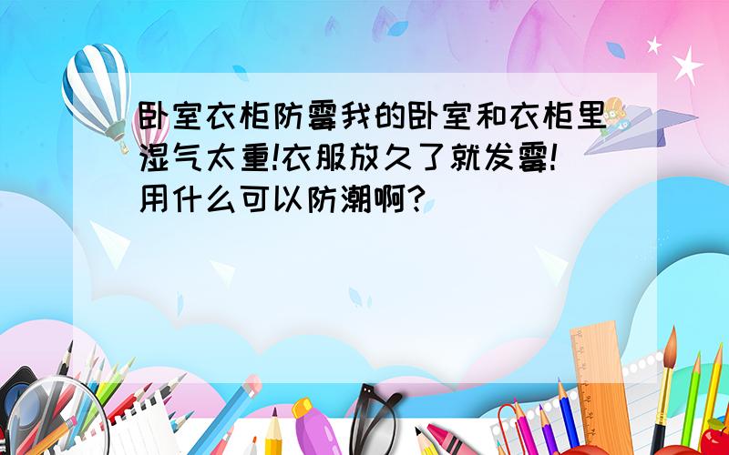 卧室衣柜防霉我的卧室和衣柜里湿气太重!衣服放久了就发霉!用什么可以防潮啊?