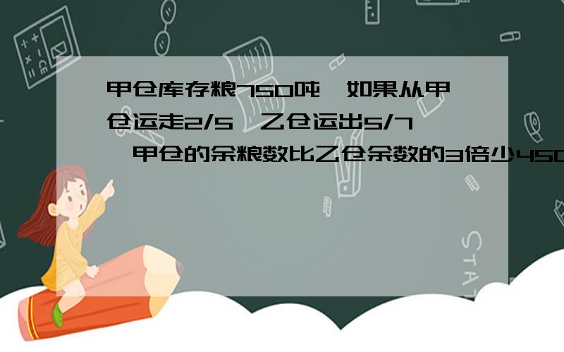 甲仓库存粮750吨,如果从甲仓运走2/5,乙仓运出5/7,甲仓的余粮数比乙仓余数的3倍少450吨,乙仓原来存粮多少吨?