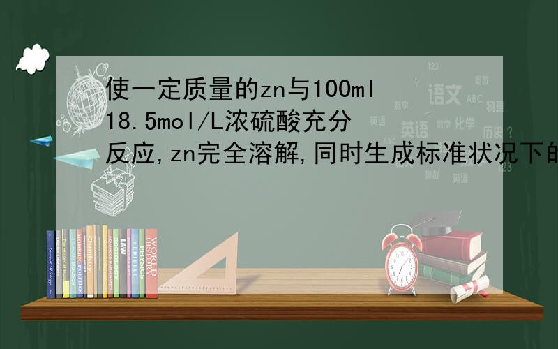 使一定质量的zn与100ml18.5mol/L浓硫酸充分反应,zn完全溶解,同时生成标准状况下的气体a33.6升,将反应