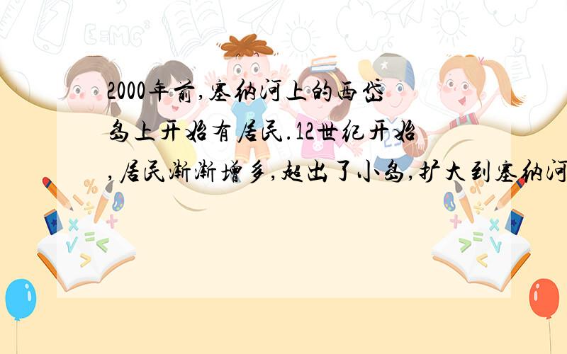 2000年前,塞纳河上的西岱岛上开始有居民.12世纪开始,居民渐渐增多,超出了小岛,扩大到塞纳河的两边,形成了巴黎这座城