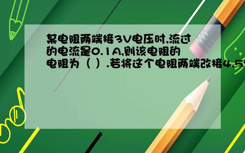 某电阻两端接3V电压时,流过的电流是0.1A,则该电阻的电阻为（ ）.若将这个电阻两端改接4.5V的电压,它的电阻为（