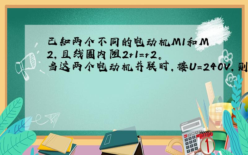 已知两个不同的电动机M1和M2，且线圈内阻2r1=r2。当这两个电动机并联时，接U=240V，则干路电流为I=20A；当