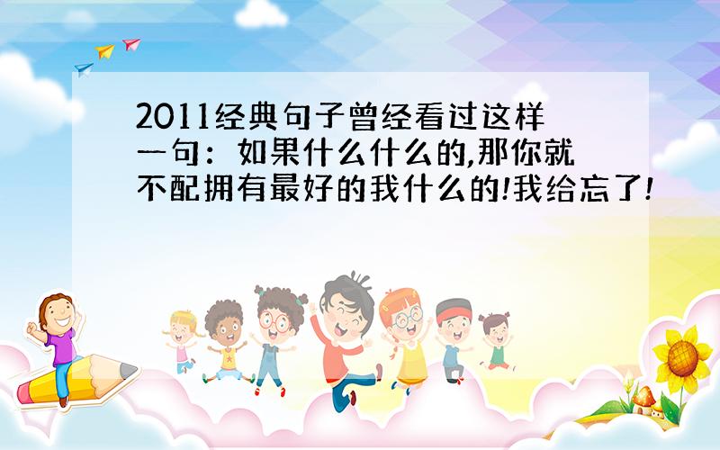 2011经典句子曾经看过这样一句：如果什么什么的,那你就不配拥有最好的我什么的!我给忘了!