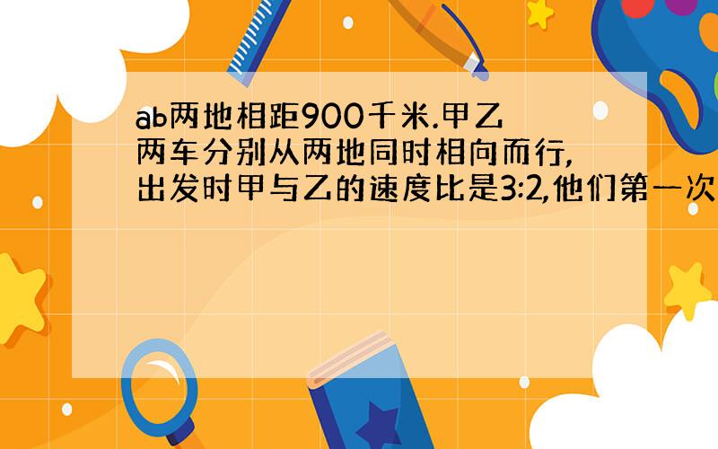 ab两地相距900千米.甲乙两车分别从两地同时相向而行,出发时甲与乙的速度比是3:2,他们第一次相遇后,