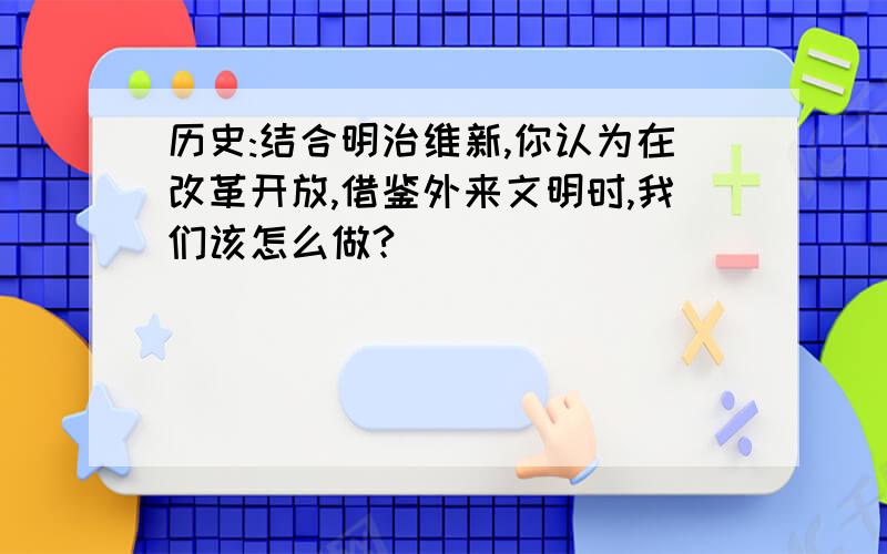 历史:结合明治维新,你认为在改革开放,借鉴外来文明时,我们该怎么做?