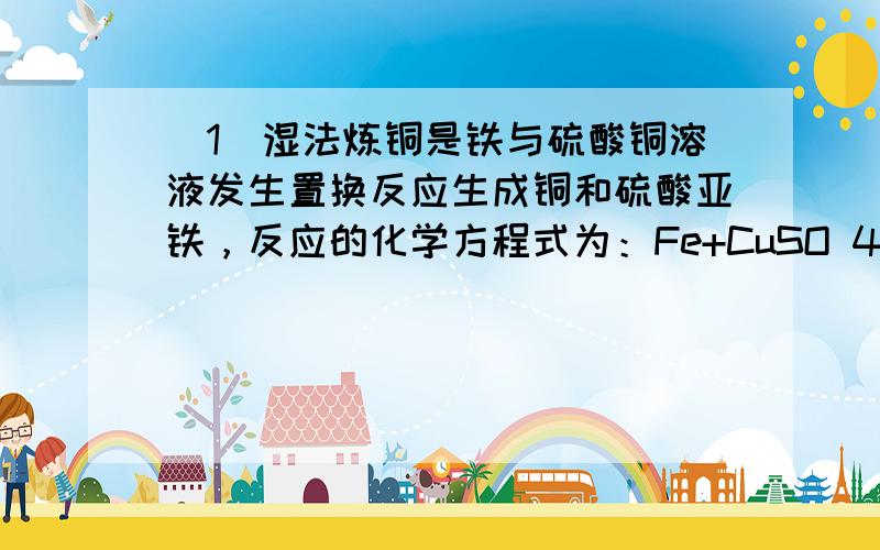 （1）湿法炼铜是铁与硫酸铜溶液发生置换反应生成铜和硫酸亚铁，反应的化学方程式为：Fe+CuSO 4