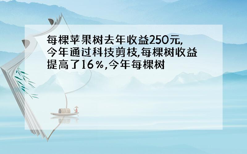 每棵苹果树去年收益250元,今年通过科技剪枝,每棵树收益提高了16％,今年每棵树