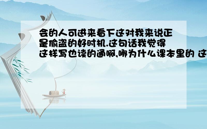 会的人可进来看下这对我来说正是偷盗的好时机.这句话我觉得这样写也读的通啊,哪为什么课本里的 这对我来说,正是偷盗的好时机