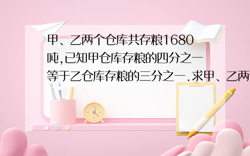 甲、乙两个仓库共存粮1680吨,已知甲仓库存粮的四分之一等于乙仓库存粮的三分之一.求甲、乙两个仓库各存粮多少吨.