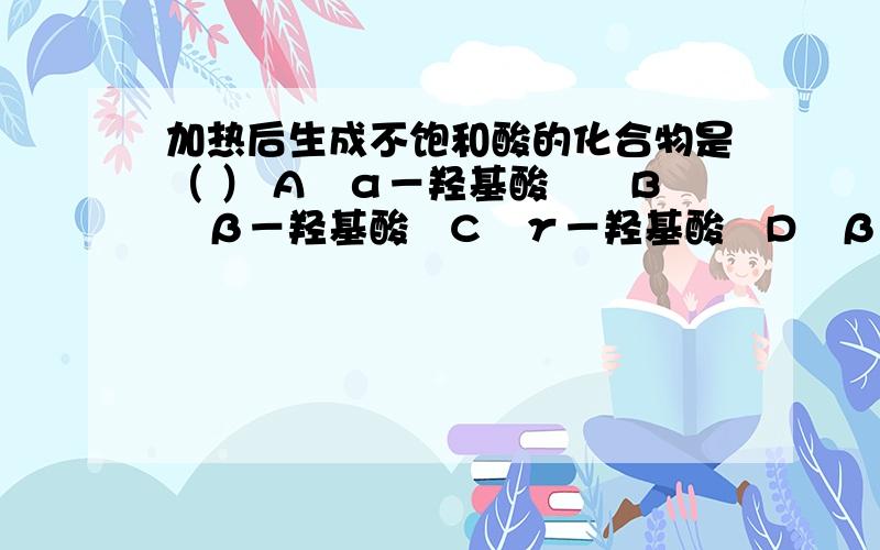 加热后生成不饱和酸的化合物是（ ） A　α－羟基酸　　B　β－羟基酸　C　γ－羟基酸　D　β－丁酮酸