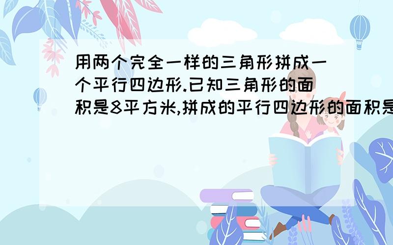 用两个完全一样的三角形拼成一个平行四边形.已知三角形的面积是8平方米,拼成的平行四边形的面积是多少.