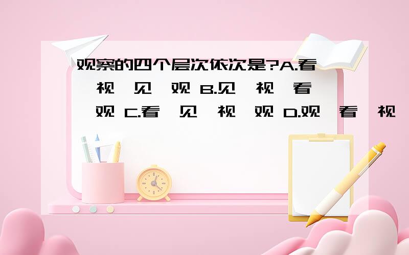 观察的四个层次依次是?A.看、视、见、观 B.见、视、看、观 C.看、见、视、观 D.观、看、视、见