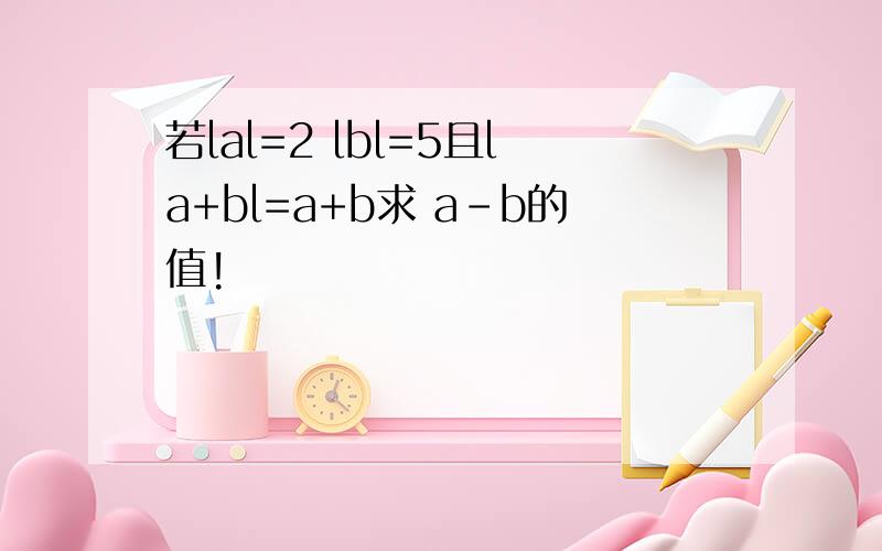 若lal=2 lbl=5且la+bl=a+b求 a-b的值!