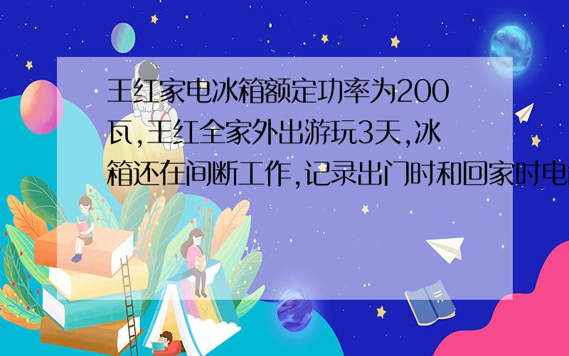 王红家电冰箱额定功率为200瓦,王红全家外出游玩3天,冰箱还在间断工作,记录出门时和回家时电能表两次示数为