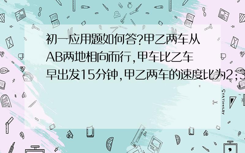 初一应用题如何答?甲乙两车从AB两地相向而行,甲车比乙车早出发15分钟,甲乙两车的速度比为2;3,相遇时甲车比乙车少走6