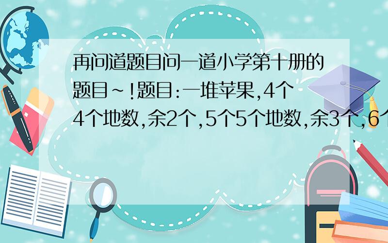 再问道题目问一道小学第十册的题目~!题目:一堆苹果,4个4个地数,余2个,5个5个地数,余3个,6个6个地数,余4个,这