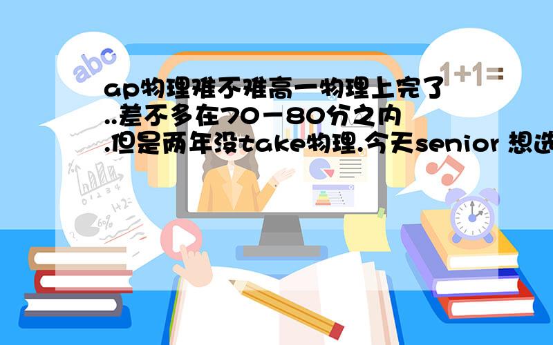 ap物理难不难高一物理上完了..差不多在70－80分之内.但是两年没take物理.今天senior 想选ap physi