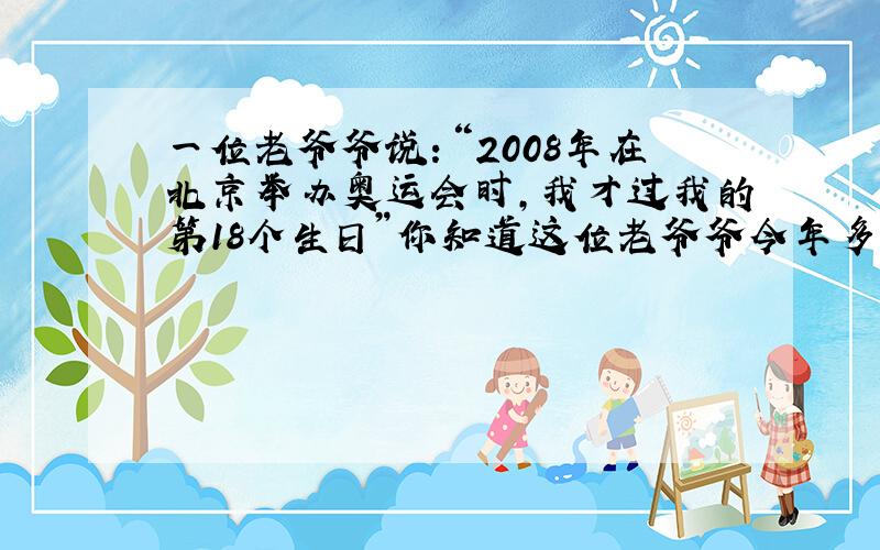 一位老爷爷说：“2008年在北京举办奥运会时,我才过我的第18个生日”你知道这位老爷爷今年多少岁?