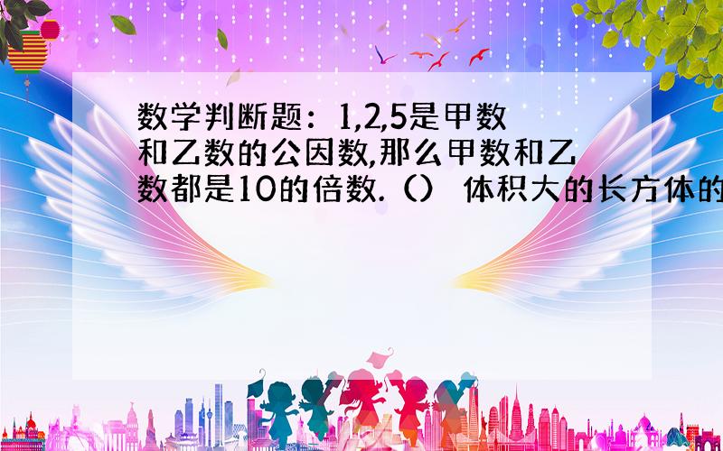 数学判断题：1,2,5是甲数和乙数的公因数,那么甲数和乙数都是10的倍数.（） 体积大的长方体的表面积一定大