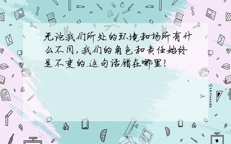 无论我们所处的环境和场所有什么不同,我们的角色和责任始终是不变的.这句话错在哪里?