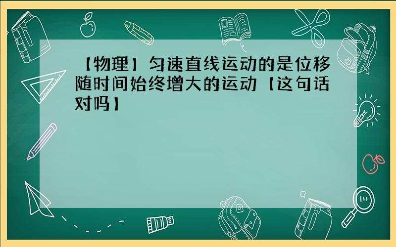 【物理】匀速直线运动的是位移随时间始终增大的运动【这句话对吗】