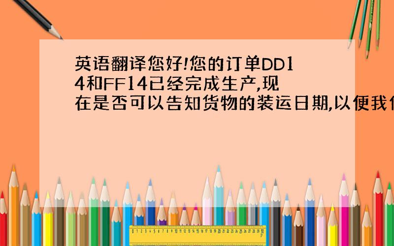 英语翻译您好!您的订单DD14和FF14已经完成生产,现在是否可以告知货物的装运日期,以便我们能更好的安排货物.,请安排