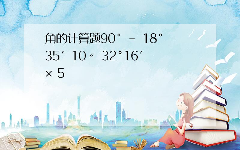 角的计算题90° - 18°35′10〃 32°16′ × 5