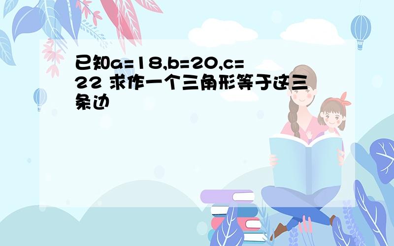 已知a=18,b=20,c=22 求作一个三角形等于这三条边