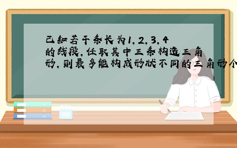 已知若干条长为1,2,3,4的线段,任取其中三条构造三角形,则最多能构成形状不同的三角形个数是