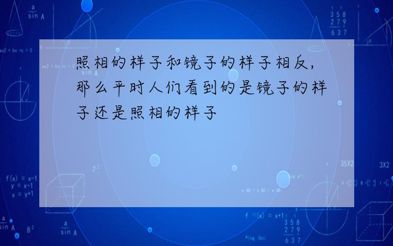 照相的样子和镜子的样子相反,那么平时人们看到的是镜子的样子还是照相的样子