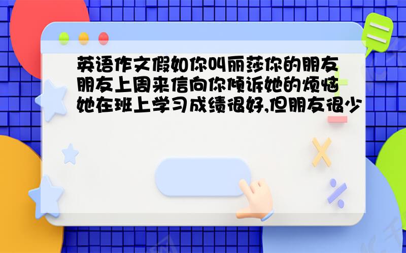 英语作文假如你叫丽莎你的朋友朋友上周来信向你倾诉她的烦恼她在班上学习成绩很好,但朋友很少