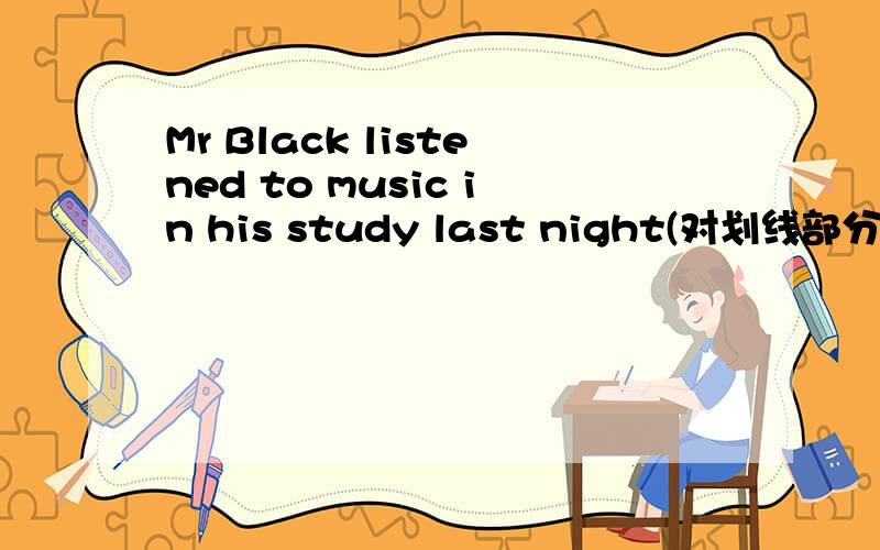 Mr Black listened to music in his study last night(对划线部分提问)划