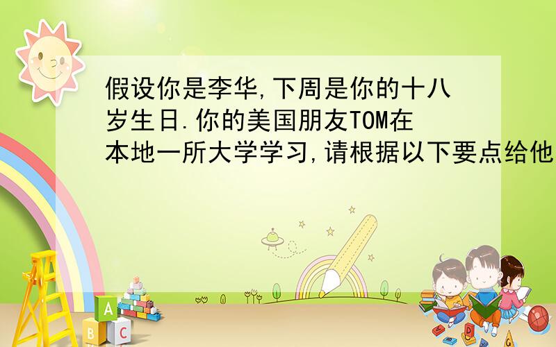 假设你是李华,下周是你的十八岁生日.你的美国朋友TOM在本地一所大学学习,请根据以下要点给他写一封