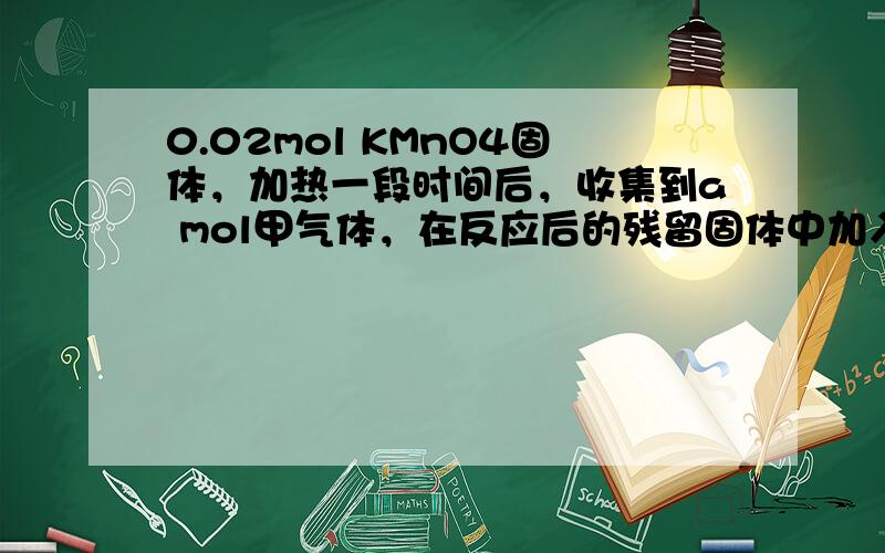 0.02mol KMnO4固体，加热一段时间后，收集到a mol甲气体，在反应后的残留固体中加入足量的浓盐酸，继续加热，