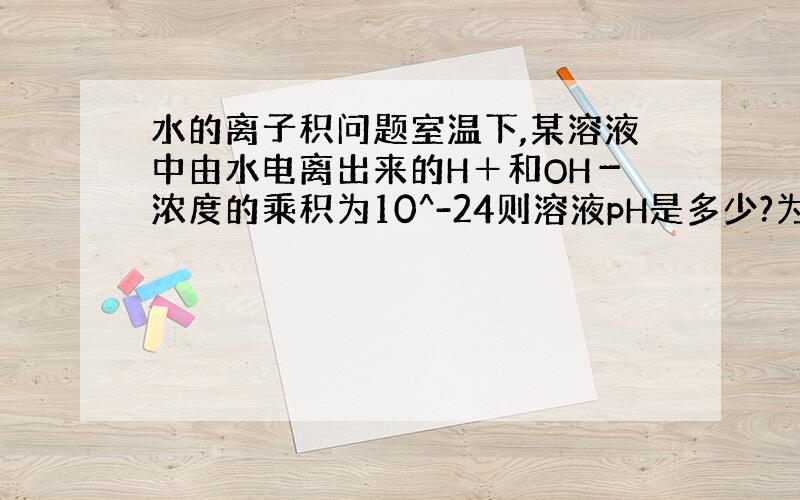 水的离子积问题室温下,某溶液中由水电离出来的H＋和OH－浓度的乘积为10^-24则溶液pH是多少?为什么?.