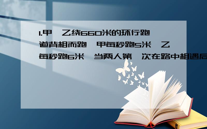 1.甲、乙绕660米的环行跑道背相而跑,甲每秒跑5米,乙每秒跑6米,当两人第一次在路中相遇后继续跑,又在路中第二次相遇,