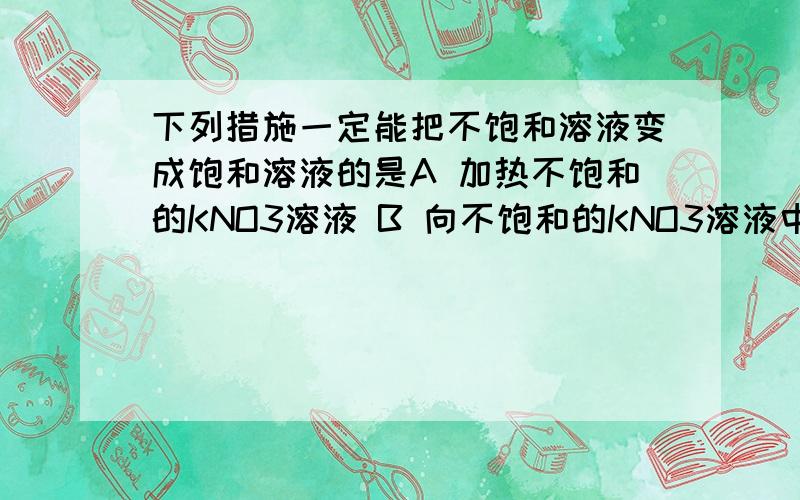 下列措施一定能把不饱和溶液变成饱和溶液的是A 加热不饱和的KNO3溶液 B 向不饱和的KNO3溶液中加食盐