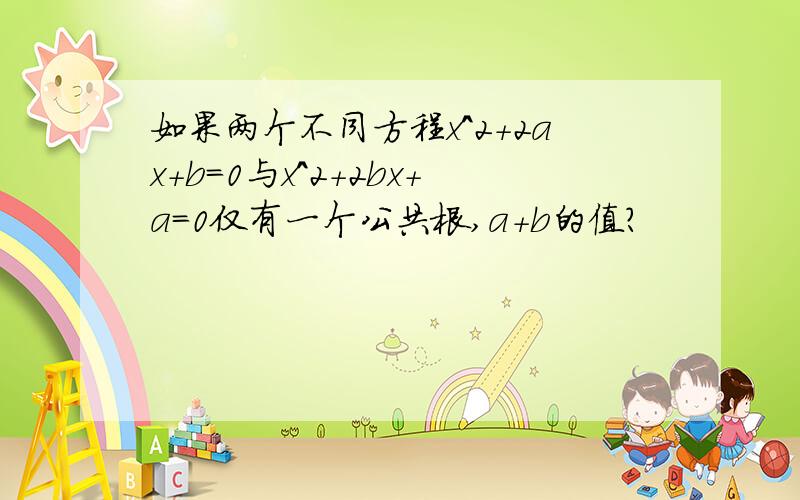 如果两个不同方程x^2+2ax+b=0与x^2+2bx+a=0仅有一个公共根,a+b的值?