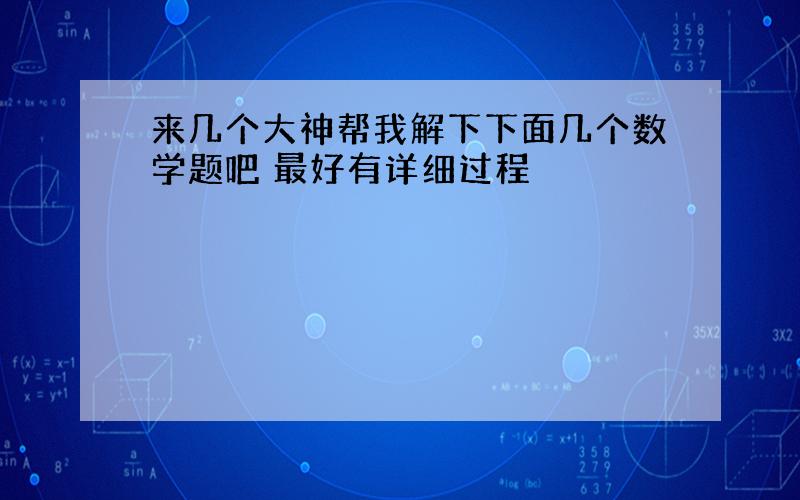 来几个大神帮我解下下面几个数学题吧 最好有详细过程