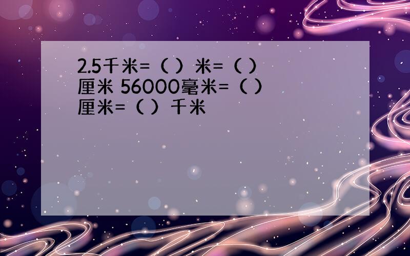 2.5千米=（ ）米=（ ）厘米 56000毫米=（ ）厘米=（ ）千米