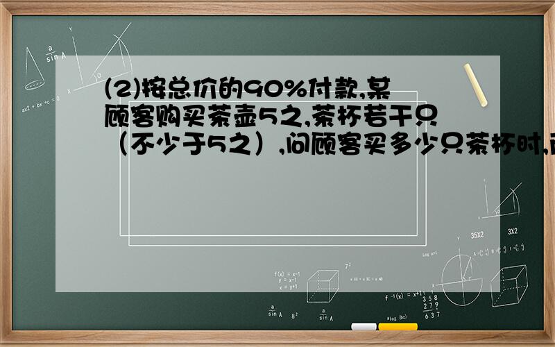 (2)按总价的90%付款,某顾客购买茶壶5之,茶杯若干只（不少于5之）,问顾客买多少只茶杯时,两种方法相同,假设该顾客买