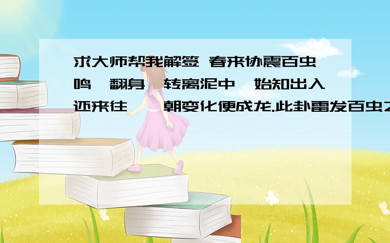 求大师帮我解签 春来协震百虫鸣,翻身一转离泥中,始知出入还来往,一朝变化便成龙.此卦雷发百虫之象.